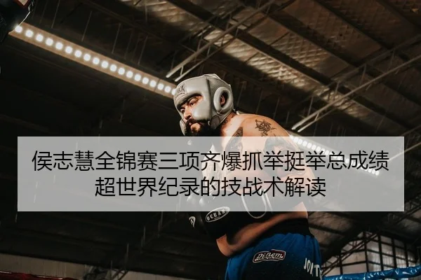 侯志慧全锦赛三项齐爆抓举挺举总成绩超世界纪录的技战术解读
